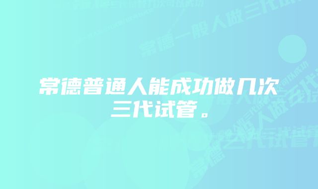 常德普通人能成功做几次三代试管。