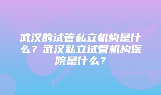 武汉的试管私立机构是什么？武汉私立试管机构医院是什么？