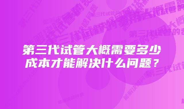 第三代试管大概需要多少成本才能解决什么问题？