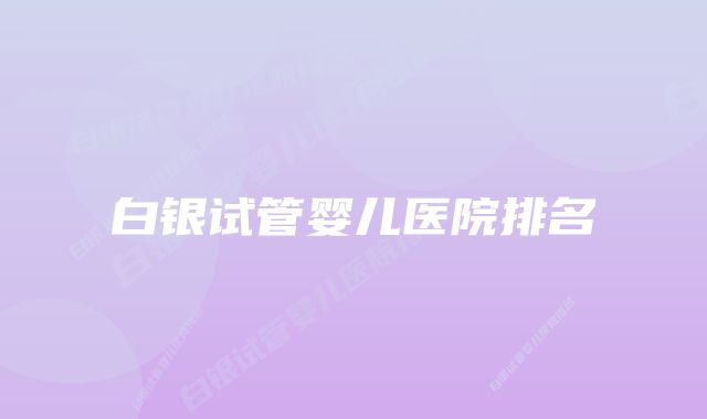 白银试管婴儿医院排名