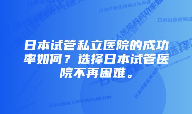 日本试管私立医院的成功率如何？选择日本试管医院不再困难。