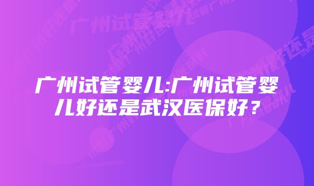 广州试管婴儿:广州试管婴儿好还是武汉医保好？