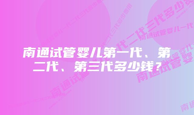 南通试管婴儿第一代、第二代、第三代多少钱？