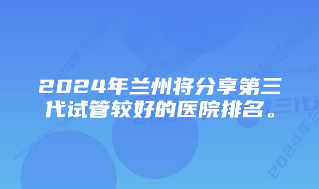 2024年兰州将分享第三代试管较好的医院排名。