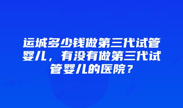 运城多少钱做第三代试管婴儿，有没有做第三代试管婴儿的医院？