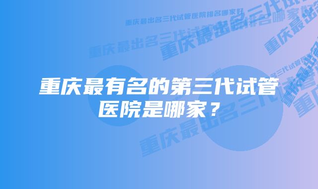 重庆最有名的第三代试管医院是哪家？