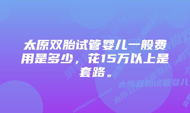 太原双胎试管婴儿一般费用是多少，花15万以上是套路。