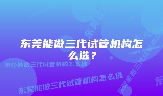 东莞能做三代试管机构怎么选？