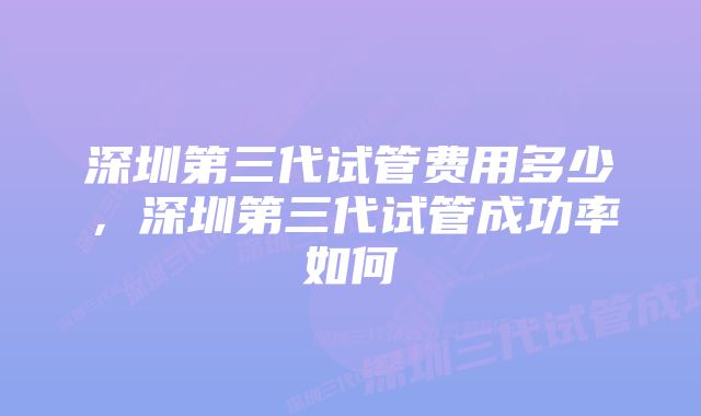 深圳第三代试管费用多少，深圳第三代试管成功率如何