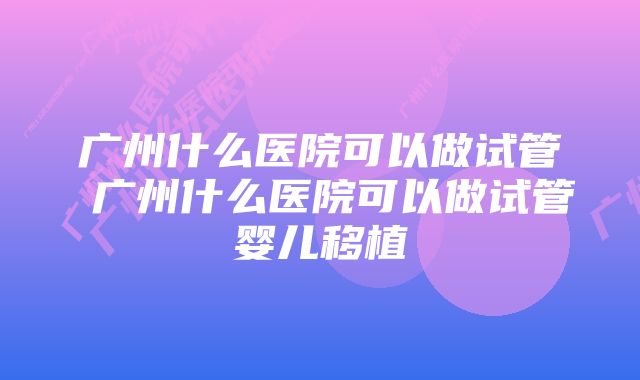 广州什么医院可以做试管 广州什么医院可以做试管婴儿移植