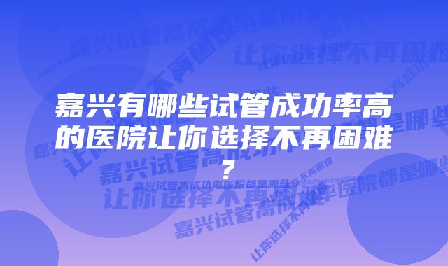 嘉兴有哪些试管成功率高的医院让你选择不再困难？