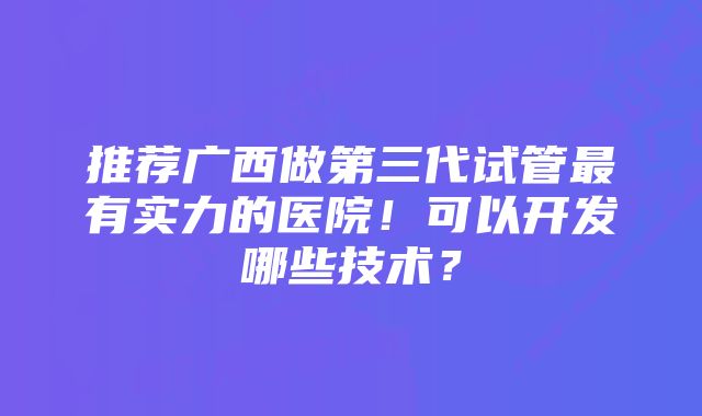 推荐广西做第三代试管最有实力的医院！可以开发哪些技术？