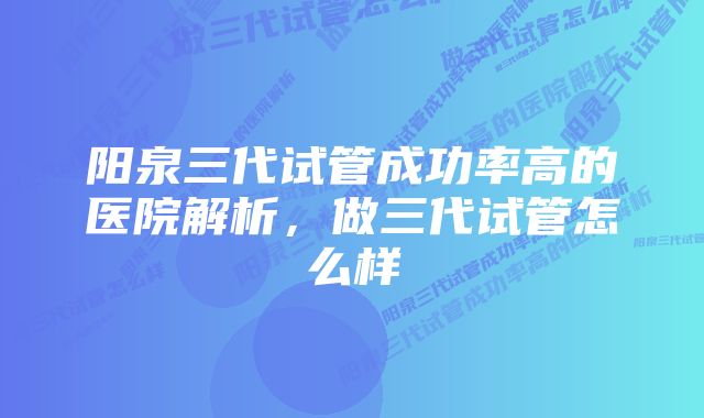 阳泉三代试管成功率高的医院解析，做三代试管怎么样