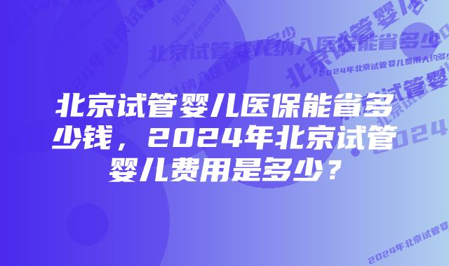 北京试管婴儿医保能省多少钱，2024年北京试管婴儿费用是多少？