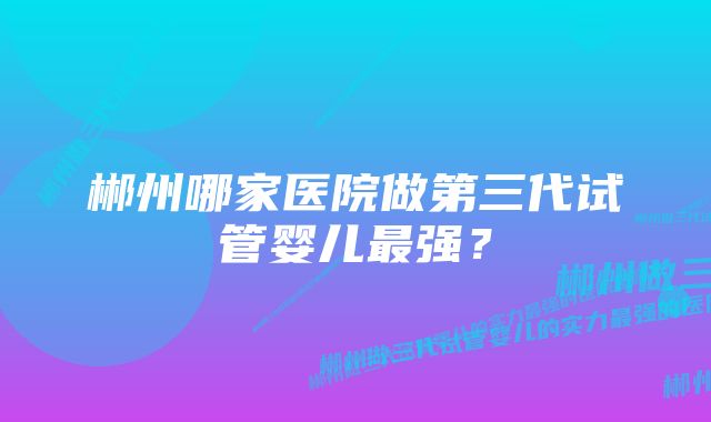 郴州哪家医院做第三代试管婴儿最强？