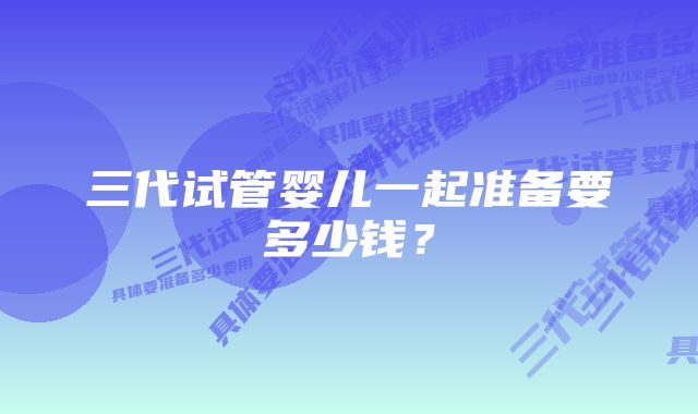 三代试管婴儿一起准备要多少钱？