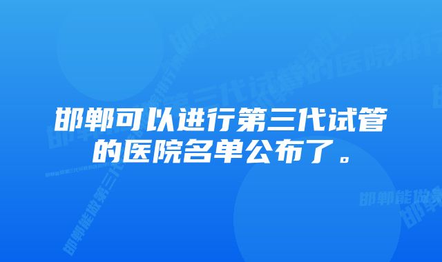 邯郸可以进行第三代试管的医院名单公布了。