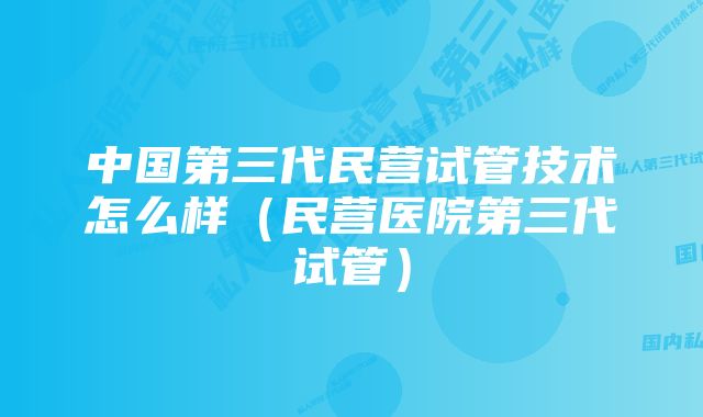 中国第三代民营试管技术怎么样（民营医院第三代试管）