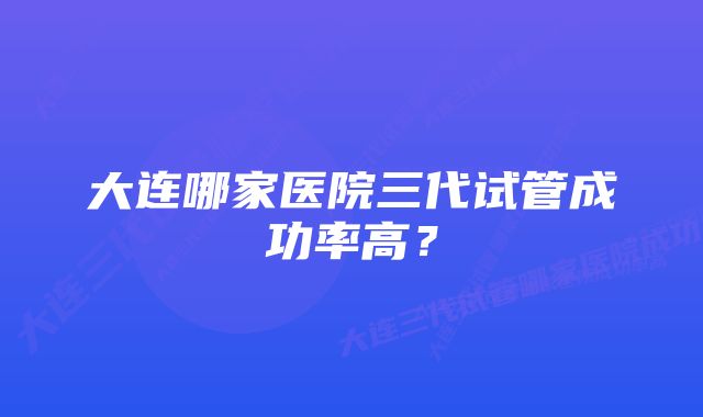 大连哪家医院三代试管成功率高？