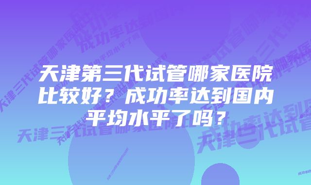 天津第三代试管哪家医院比较好？成功率达到国内平均水平了吗？