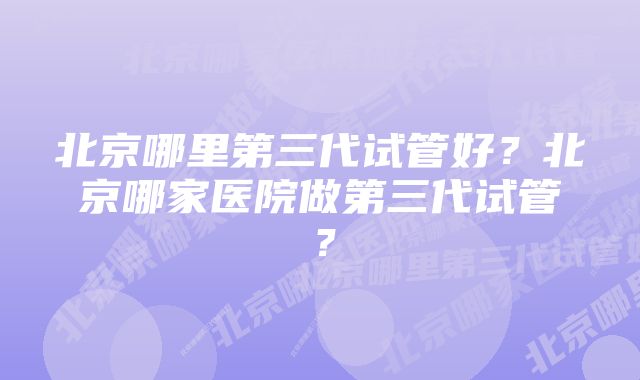 北京哪里第三代试管好？北京哪家医院做第三代试管？