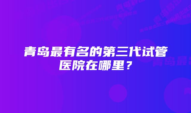 青岛最有名的第三代试管医院在哪里？