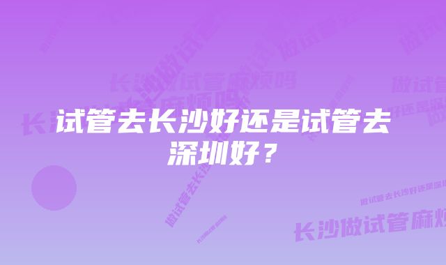 试管去长沙好还是试管去深圳好？