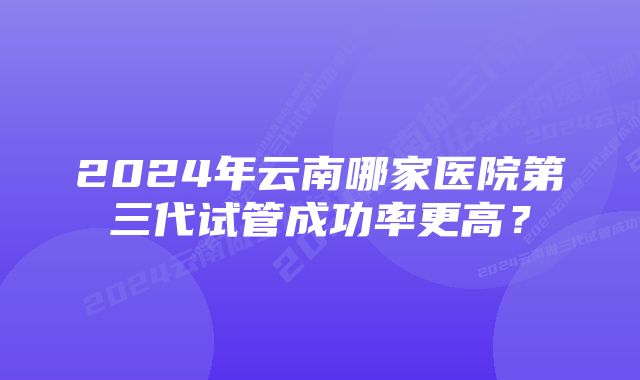 2024年云南哪家医院第三代试管成功率更高？