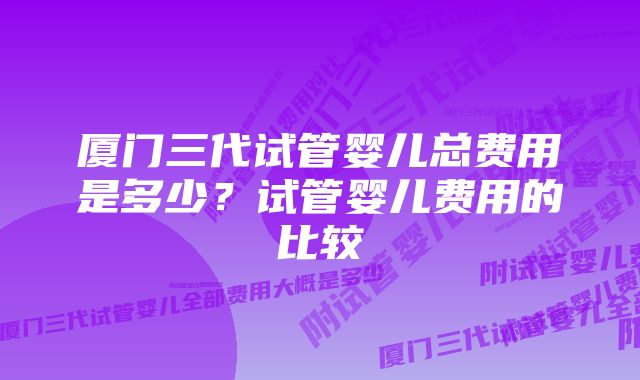 厦门三代试管婴儿总费用是多少？试管婴儿费用的比较