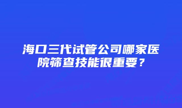 海口三代试管公司哪家医院筛查技能很重要？