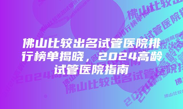 佛山比较出名试管医院排行榜单揭晓，2024高龄试管医院指南