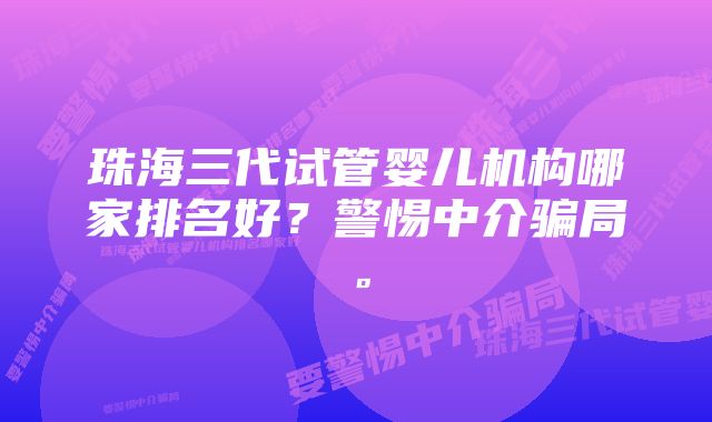 珠海三代试管婴儿机构哪家排名好？警惕中介骗局。