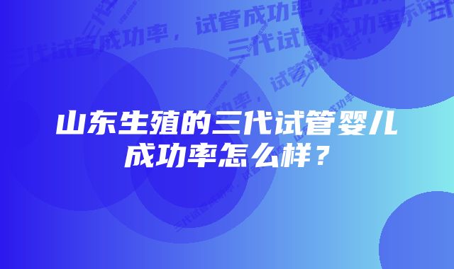 山东生殖的三代试管婴儿成功率怎么样？