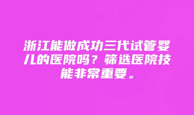 浙江能做成功三代试管婴儿的医院吗？筛选医院技能非常重要。