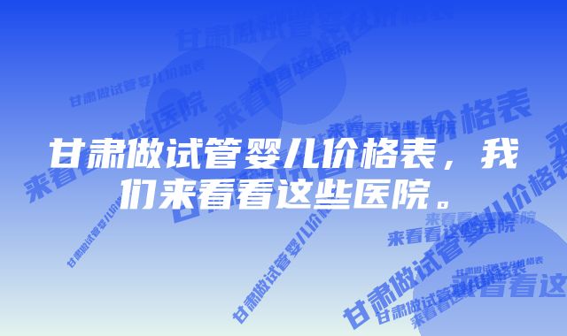 甘肃做试管婴儿价格表，我们来看看这些医院。