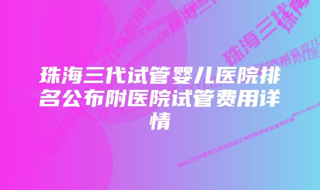 珠海三代试管婴儿医院排名公布附医院试管费用详情