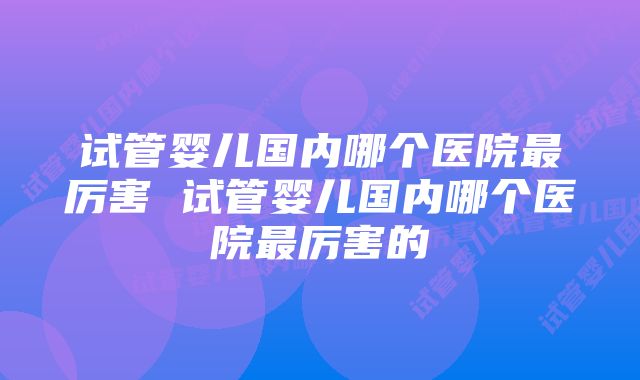 试管婴儿国内哪个医院最厉害 试管婴儿国内哪个医院最厉害的