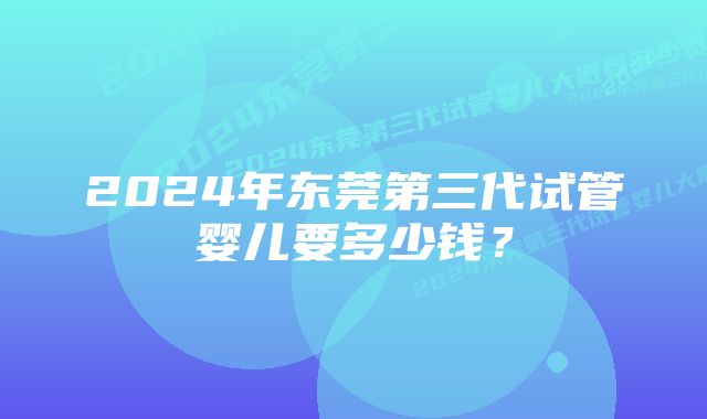 2024年东莞第三代试管婴儿要多少钱？