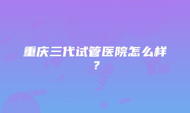 重庆三代试管医院怎么样？