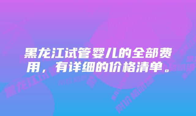 黑龙江试管婴儿的全部费用，有详细的价格清单。