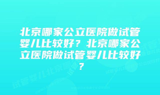 北京哪家公立医院做试管婴儿比较好？北京哪家公立医院做试管婴儿比较好？