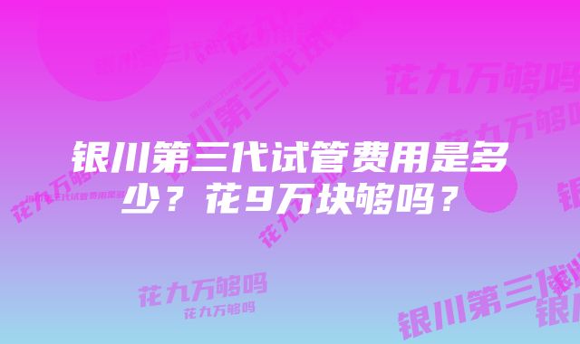 银川第三代试管费用是多少？花9万块够吗？