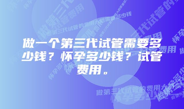 做一个第三代试管需要多少钱？怀孕多少钱？试管费用。