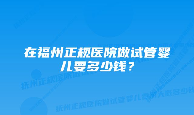 在福州正规医院做试管婴儿要多少钱？