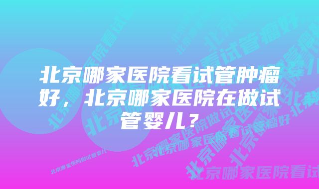 北京哪家医院看试管肿瘤好，北京哪家医院在做试管婴儿？