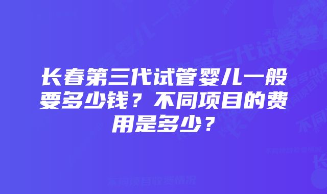 长春第三代试管婴儿一般要多少钱？不同项目的费用是多少？