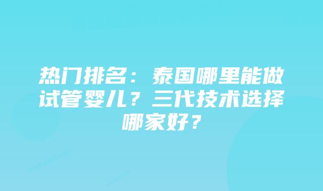 热门排名：泰国哪里能做试管婴儿？三代技术选择哪家好？