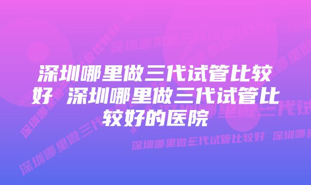 深圳哪里做三代试管比较好 深圳哪里做三代试管比较好的医院