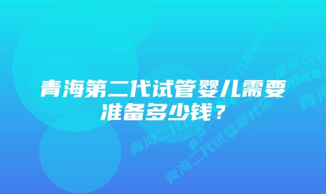 青海第二代试管婴儿需要准备多少钱？