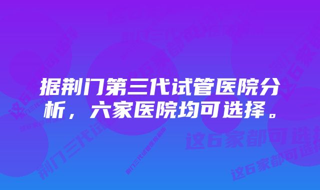 据荆门第三代试管医院分析，六家医院均可选择。